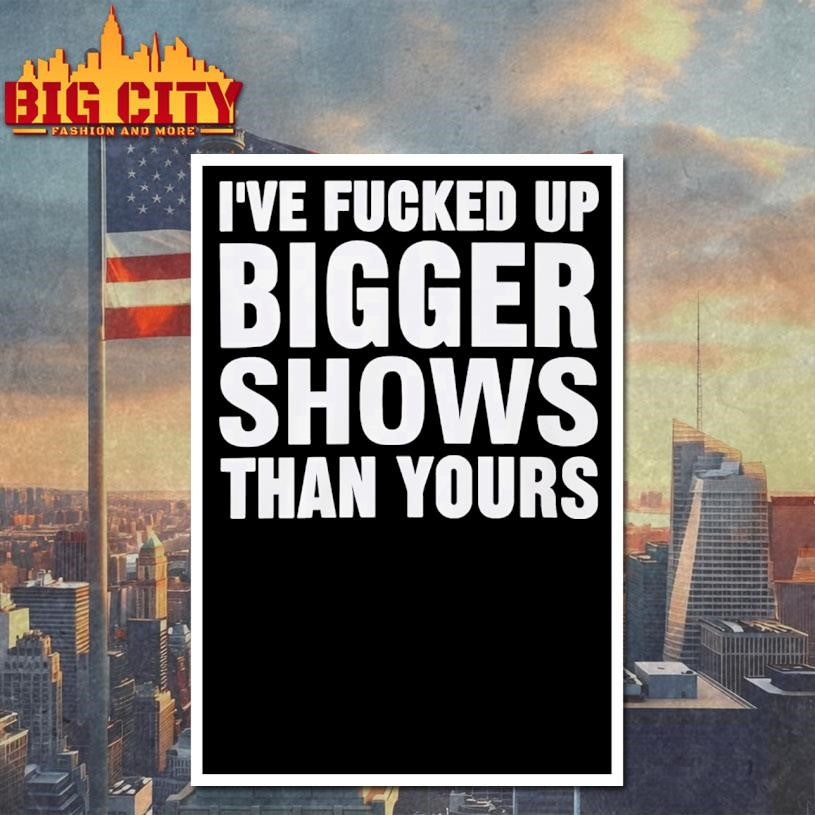 I’ve Fucked Up Bigger Shows Than Yours Shirt