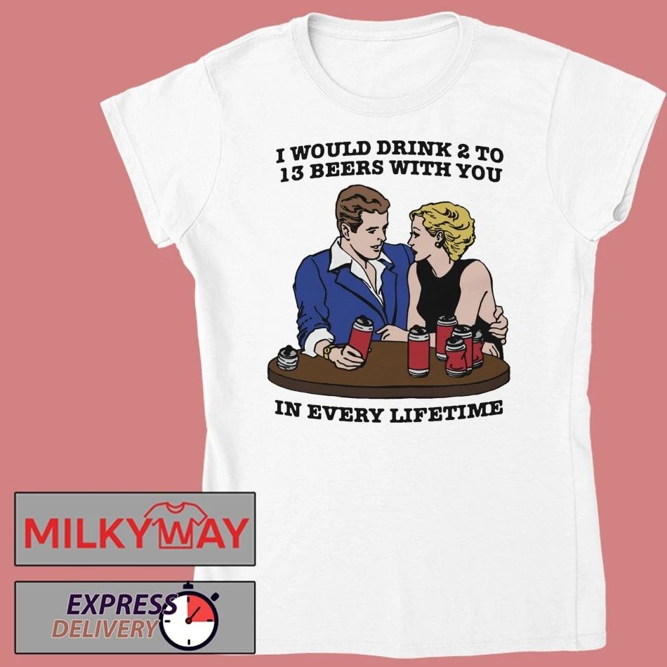 I Would Drink 2 To 13 Beers With You In Every Lifetime shirt