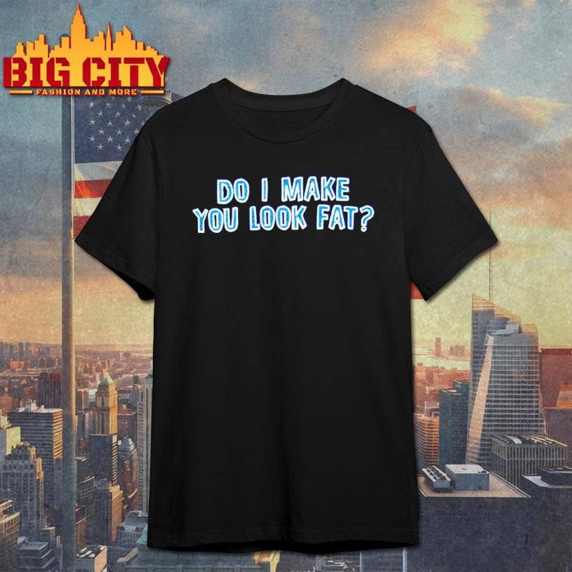 Do I Make You Look Fat Shirt