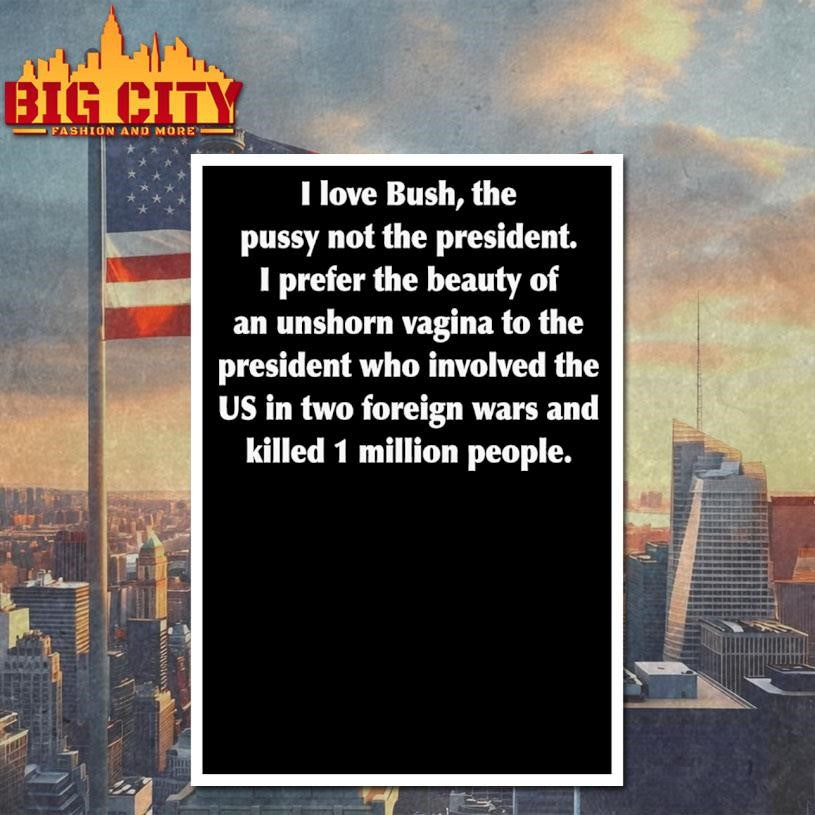 I Love Bush, The Pussy Not The President. I Prefer The Beauty Of An Unshorn Vagina To The President Who Involved The US In Two Foreign Wars And Killed 1 Million People Shirt