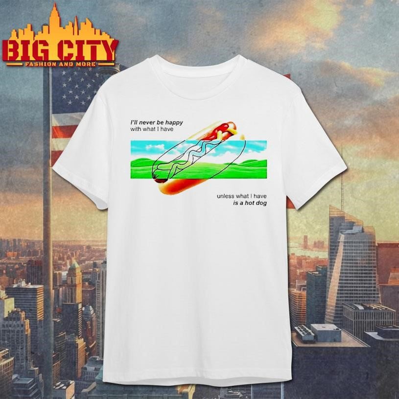 Ill Never Be Happy With What I Have Unless What I Have Is A Hot Dog Shirt