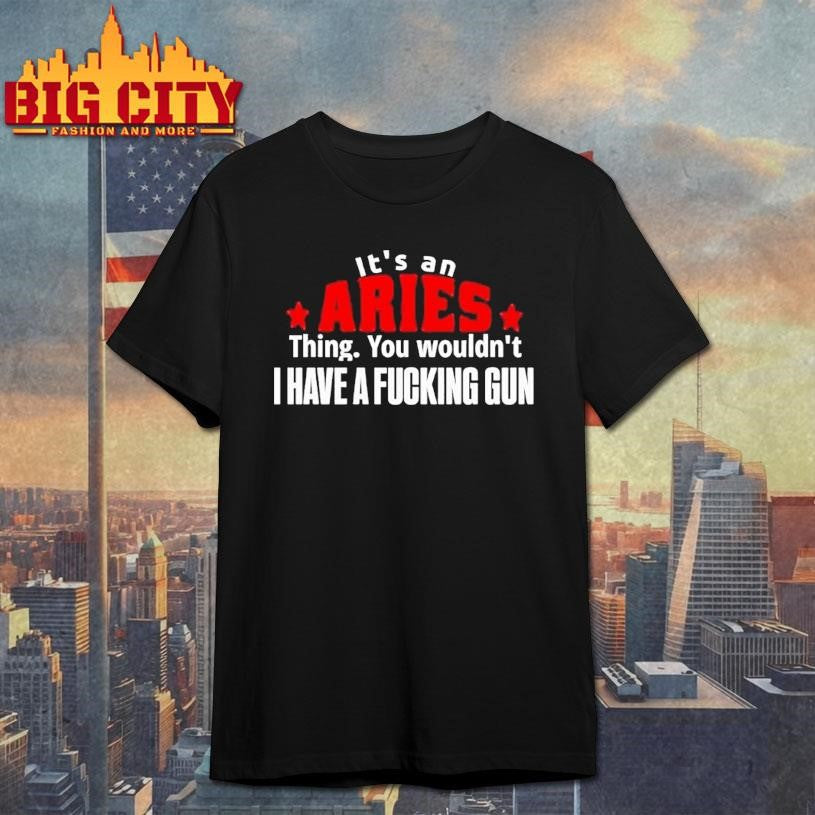 It’s An Aries Thing You Wouldn’t I Have A Fucking Gun Graphic Shirt