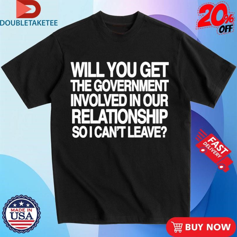 Official Will You Get The Government Involved In Our Relationship So I Can’t Leave Shirts