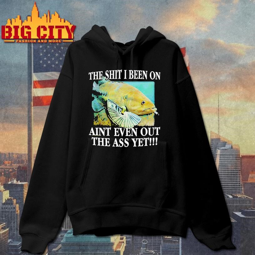 The Shit I Been On Aint Even Out The Ass Yet Shirt