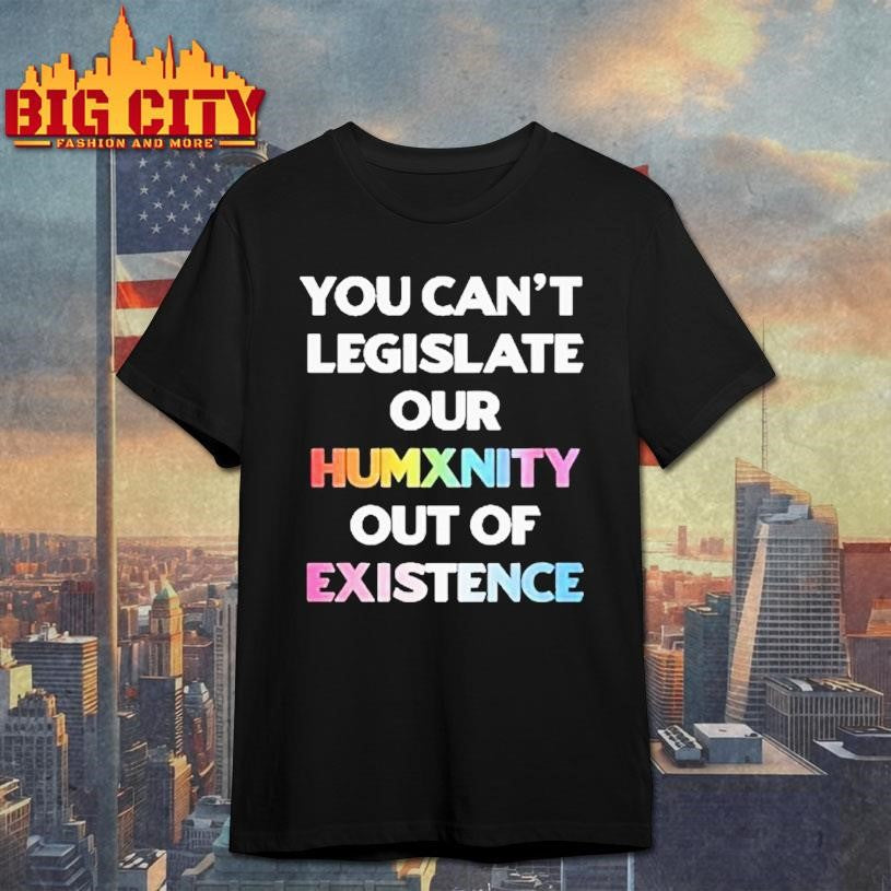 You Can’t Legislate Our Humanity Out Of Existence Only Humxn Shirt