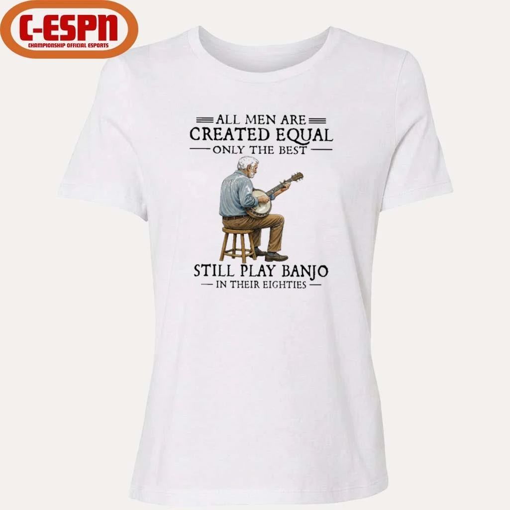 All Men Are Created Equal Only The Best Still Play Banjo In Their Eighties T-Shirt