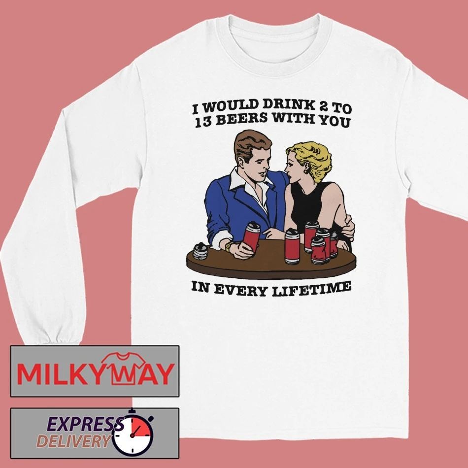 I Would Drink 2 To 13 Beers With You In Every Lifetime shirt
