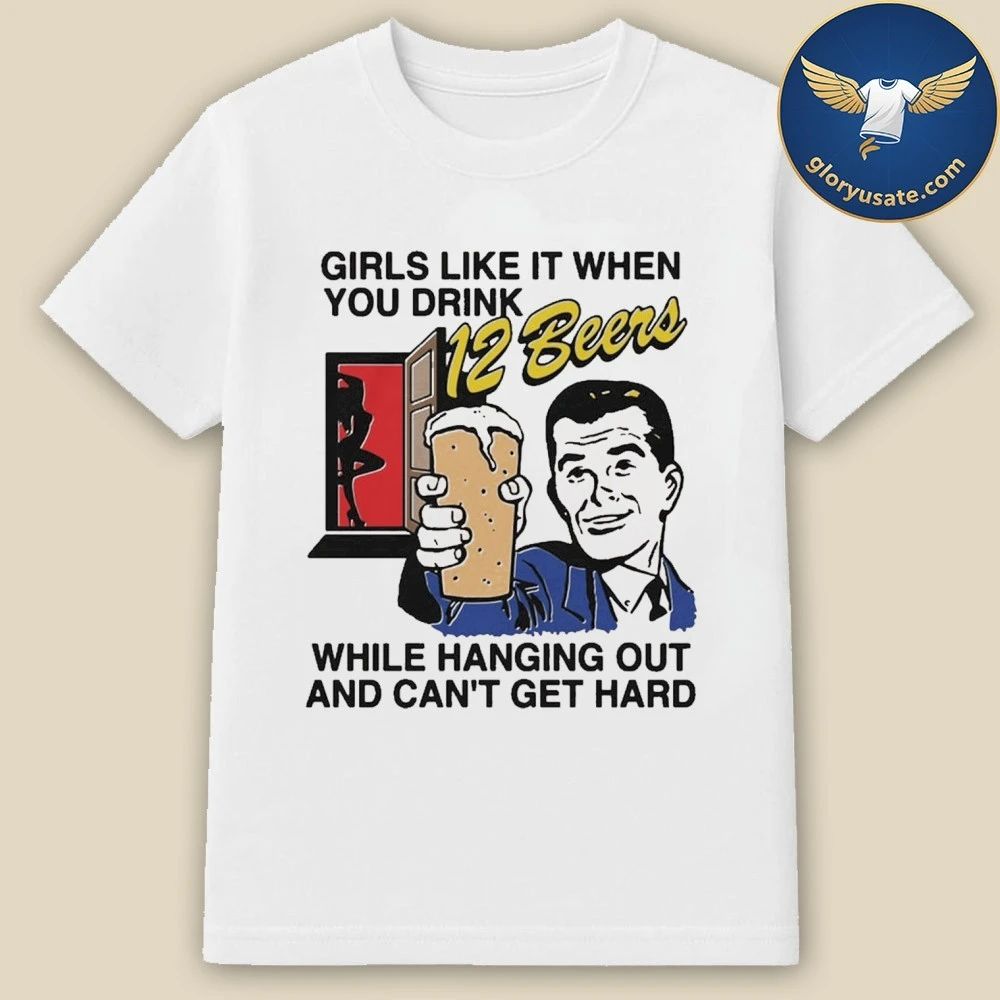 Girls Like It When You Drink 12 Beers While Hanging Out And Can’t Get Hard Shirt