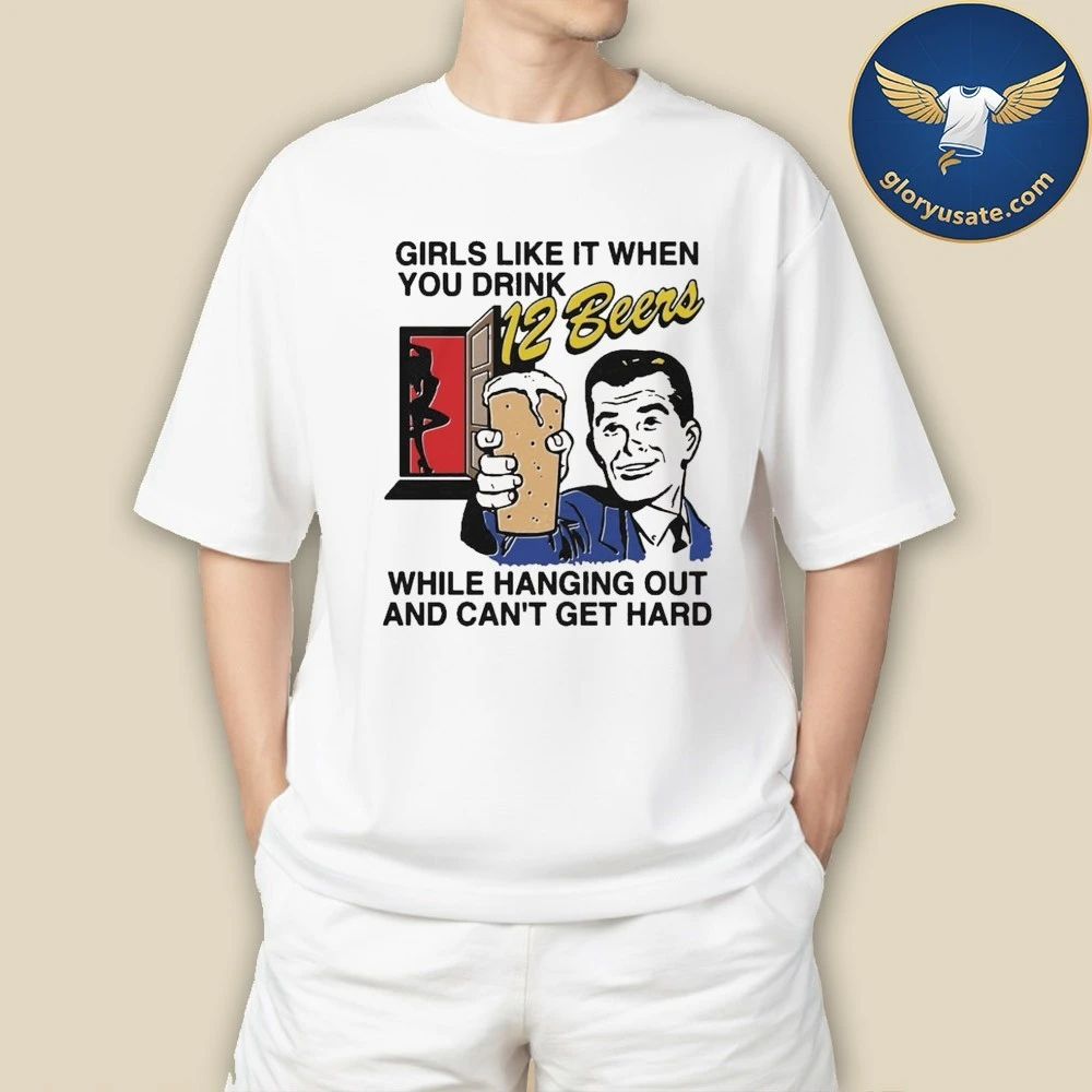 Girls Like It When You Drink 12 Beers While Hanging Out And Can’t Get Hard Shirt