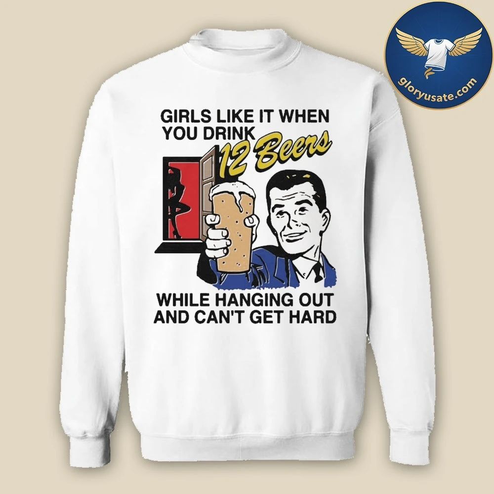Girls Like It When You Drink 12 Beers While Hanging Out And Can’t Get Hard Shirt