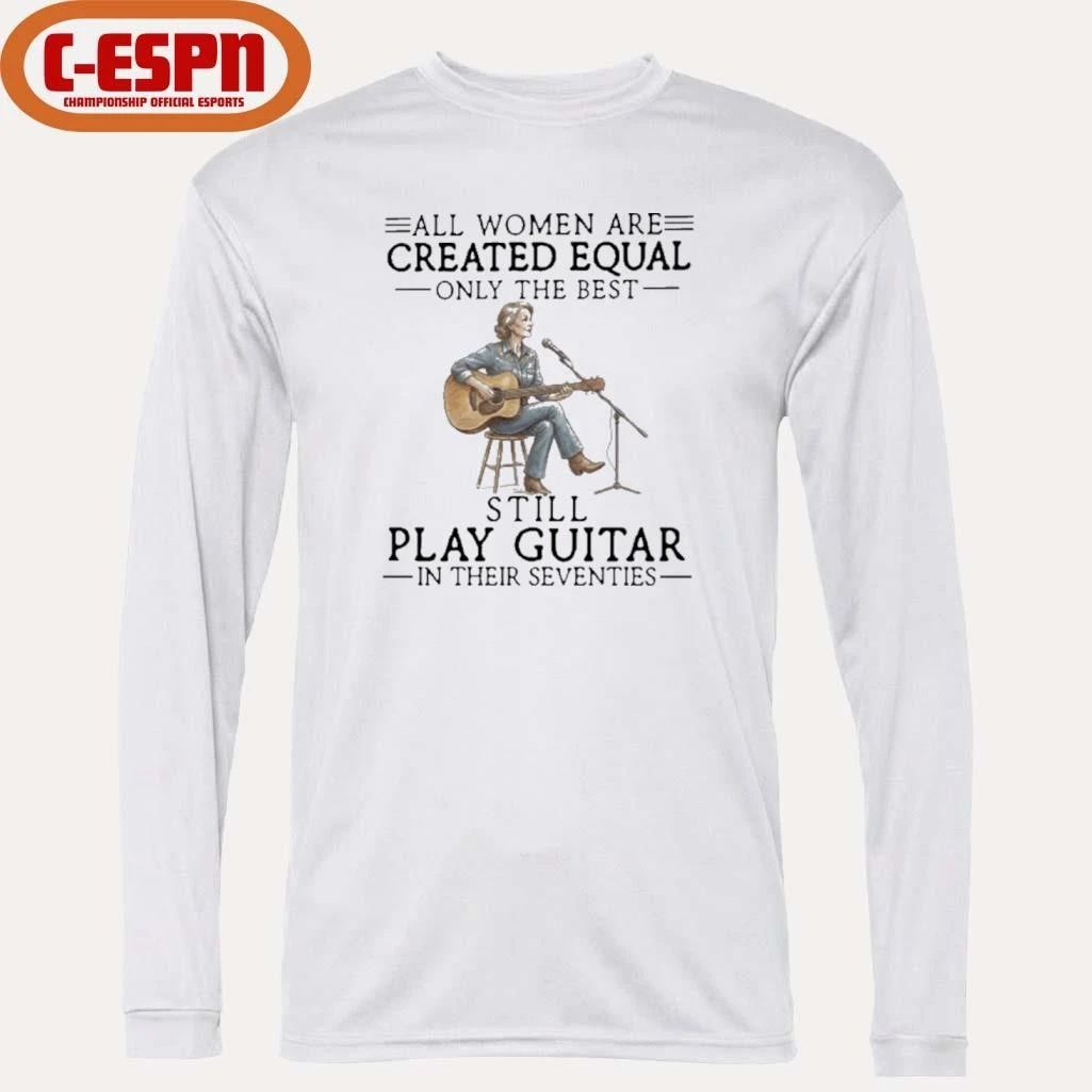 All Women Are Created Equal Only The Best Still Play Guitar In Their Seventies Shirt